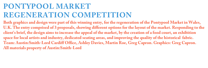PONTYPOOL MARKET
REGENERATION COMPETITION
Both graphics and design were part of this winning entry, for the regeneration of the Pontypool Market in Wales, U.K. The entry comprised of 3 proposals, showing different options for the layout of the market. Responding to the client's brief, the design aims to increase the appeal of the market, by the creation of a food court, an exhibition space for local artists and industry, dedicated seating areas, and improving the quality of the historical  fabric.
Team: Austin:Smith-Lord Cardiff Office, Ashley Davies, Martin Roe, Greg Capron. Graphics: Greg Capron.
All materials property of Austin:Smith-Lord


Click on the image for more details
