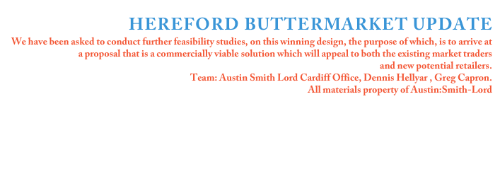 
HEREFORD BUTTERMARKET UPDATE
We have been asked to conduct further feasibility studies, on this winning design, the purpose of which, is to arrive at a proposal that is a commercially viable solution which will appeal to both the existing market traders 
and new potential retailers.
Team: Austin Smith Lord Cardiff Office, Dennis Hellyar , Greg Capron.
All materials property of Austin:Smith-Lord





Click on the image for more details 
