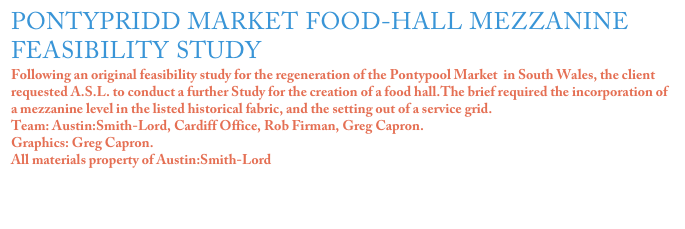 PONTYPRIDD MARKET FOOD-HALL MEZZANINE FEASIBILITY STUDY 
Following an original feasibility study for the regeneration of the Pontypool Market  in South Wales, the client requested A.S.L. to conduct a further Study for the creation of a food hall.The brief required the incorporation of a mezzanine level in the listed historical fabric, and the setting out of a service grid.
Team: Austin:Smith-Lord, Cardiff Office, Rob Firman, Greg Capron.
Graphics: Greg Capron.
All materials property of Austin:Smith-Lord

Click on the image for more details